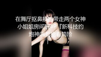 在舞厅抠鼻摸奶带走两个女神小姐姐房间玩4P『新科技约炮神器到货看简阶