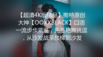 【超清4K版精品】推特原创大神【OOXXBLACK】口活一流步步紧逼，先是艳舞挑逗，从沙发战至楼梯到沙发