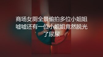 商场女厕全景偷拍多位小姐姐嘘嘘还有一位小姐姐竟然脱光了尿尿