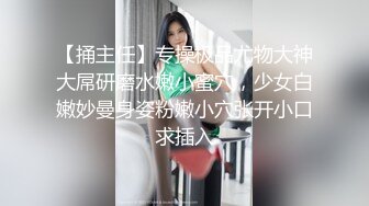 【捅主任】专操极品尤物大神大屌研磨水嫩小蜜穴，少女白嫩妙曼身姿粉嫩小穴张开小口求插入