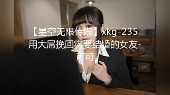 【星空无限传媒】xkg-235 用大屌挽回将要结婚的女友-可可