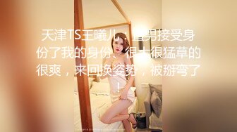 天津TS王曦儿：直男接受身份了我的身份、很大很猛草的很爽，来回换姿势，被掰弯了！