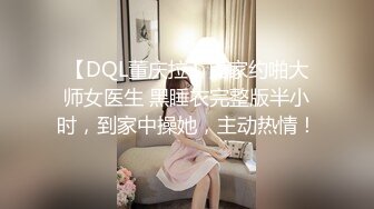 【DQL董庆拉】良家约啪大师女医生 黑睡衣完整版半小时，到家中操她，主动热情！