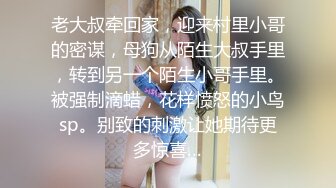 老大叔牵回家，迎来村里小哥的密谋，母狗从陌生大叔手里，转到另一个陌生小哥手里。被强制滴蜡，花样愤怒的小鸟sp。别致的刺激让她期待更多惊喜…