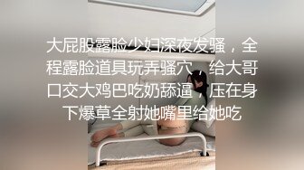 大屁股露脸少妇深夜发骚，全程露脸道具玩弄骚穴，给大哥口交大鸡巴吃奶舔逼，压在身下爆草全射她嘴里给她吃