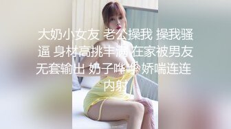 大奶小女友 老公操我 操我骚逼 身材高挑丰满 在家被男友无套输出 奶子哗哗 娇喘连连 内射