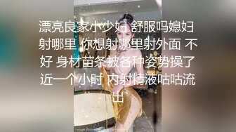 漂亮良家小少妇 舒服吗媳妇 射哪里 你想射哪里射外面 不好 身材苗条被各种姿势操了近一个小时 内射精液咕咕流出