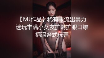 【MJ作品】稀有未流出暴力迷玩丰满小女友扩嘴扩眼口爆插逼各式玩弄