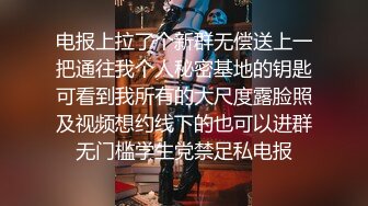 电报上拉了个新群无偿送上一把通往我个人秘密基地的钥匙可看到我所有的大尺度露脸照及视频想约线下的也可以进群无门槛学生党禁足私电报