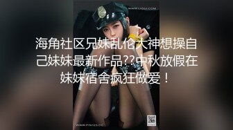 海角社区兄妹乱伦大神想操自己妹妹最新作品??中秋放假在妹妹宿舍疯狂做爱！