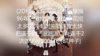 [2DF2] 大屌哥洗浴会所爆操96年白嫩性感美女技师,花招太多了,冲刺时抽插速度太快把逼干的“滋滋滋”响,连干2次[MP4/100MB][BT种子]