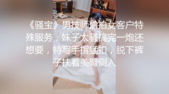 《骚宝》男技师偷拍女客户特殊服务，妹子太骚搞完一炮还想要，特写手指猛扣，脱下裤子扶着美臀侧入