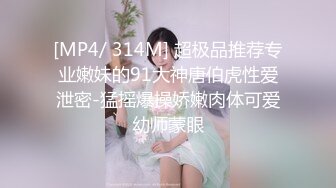 [MP4/ 314M] 超极品推荐专业嫩妹的91大神唐伯虎性爱泄密-猛摇爆操娇嫩肉体可爱幼师蒙眼