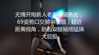 无情开炮新人老哥操骚熟女，69姿势口交骑乘抽插，超近距离视角，抬起双腿抽插猛操大屁股