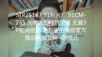 STP25167 91制片厂 91CM-235 优等生的桃色交易 无套3P轮肏班花 前后夹击爆插蜜穴 极品童颜女神- 萧悦儿