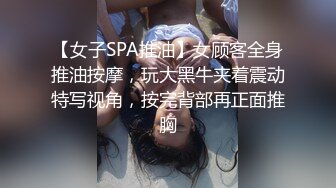 【女子SPA推油】女顾客全身推油按摩，玩大黑牛夹着震动特写视角，按完背部再正面推胸