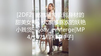 [2DF2] 高挑模特级别身材的甜美女神，大家都喜欢的妖艳小贱货 - soav_evMerge[MP4/137MB][BT种子]