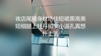 夜店尾随身材绝佳短裙黑高美妞细腿上牡丹和窄小逼孔真想扑上去