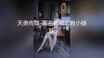 天美传媒-匿名约啪调教小婊妹