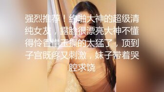 强烈推荐！约啪大神的超级清纯女友，露脸很漂亮大神不懂得怜香惜玉操的太猛了，顶到子宫既疼又刺激，妹子带着哭腔求饶