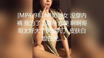 [MP4/981M]奶美女 没穿内裤 我为了上厕所方便 啊啊哥哥太好大了快撑死了 皮肤白皙白虎...