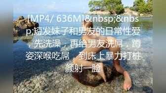 [MP4/ 636M]&nbsp;&nbsp;短发妹子和男友的日常性爱，先洗澡，再给男友洗屌，蹲姿深喉吃屌，到床上暴力打桩颜射一脸