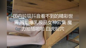 国内垃圾抖音看不到的精彩世界 翘挺爆乳极品女神云集 魔力抽插啪啪 白虎粉穴