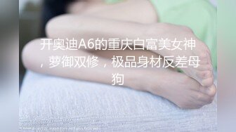 开奥迪A6的重庆白富美女神，萝御双修，极品身材反差母狗