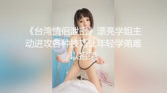 《台湾情侣泄密》漂亮学姐主动进攻各种技巧让年轻学弟难以招架