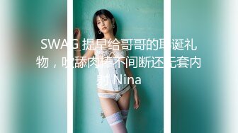 SWAG 提早给哥哥的耶诞礼物，吹舔肉棒不间断还无套内射 Nina