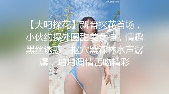 【大叼探花】新晋探花首场，小伙约操外围甜美女神，情趣黑丝诱惑，抠穴黑森林水声潺潺，啪啪调情舌吻精彩