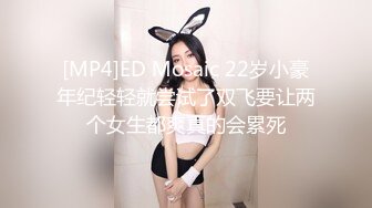 [MP4]ED Mosaic 22岁小豪年纪轻轻就尝试了双飞要让两个女生都爽真的会累死