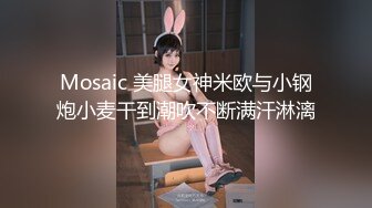 Mosaic 美腿女神米欧与小钢炮小麦干到潮吹不断满汗淋漓