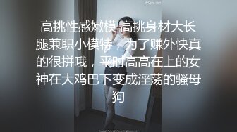 高挑性感嫩模 高挑身材大长腿兼职小模特，为了赚外快真的很拼哦，平时高高在上的女神在大鸡巴下变成淫荡的骚母狗