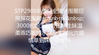 STP29008 横扫全国外围圈巨屌探花鬼脚七&nbsp;&nbsp;3000约炮大圈外围学生妹温柔乖巧敏感水润金手指玩穴调情草到妹子腿发抖