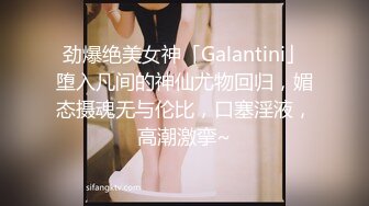 劲爆绝美女神「Galantini」堕入凡间的神仙尤物回归，媚态摄魂无与伦比，口塞淫液，高潮激挛~