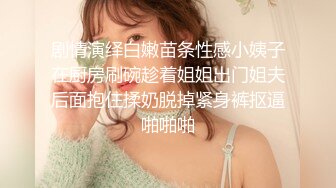 剧情演绎白嫩苗条性感小姨子在厨房刷碗趁着姐姐出门姐夫后面抱住揉奶脱掉紧身裤抠逼啪啪啪