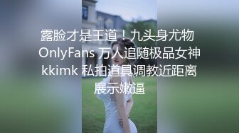 露脸才是王道！九头身尤物 OnlyFans 万人追随极品女神kkimk 私拍道具调教近距离展示嫩逼