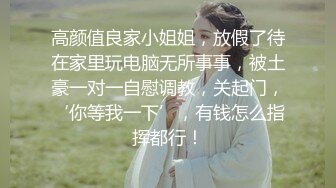 高颜值良家小姐姐，放假了待在家里玩电脑无所事事，被土豪一对一自慰调教，关起门，‘你等我一下’，有钱怎么指挥都行！