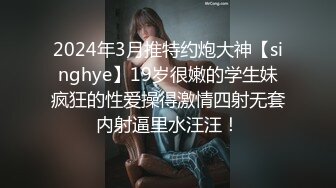 2024年3月推特约炮大神【singhye】19岁很嫩的学生妹疯狂的性爱操得激情四射无套内射逼里水汪汪！