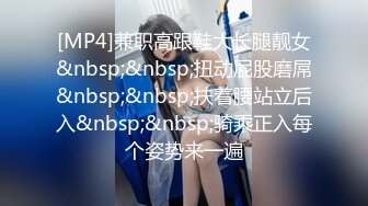 [MP4]兼职高跟鞋大长腿靓女&nbsp;&nbsp;扭动屁股磨屌&nbsp;&nbsp;扶着腰站立后入&nbsp;&nbsp;骑乘正入每个姿势来一遍