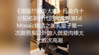 《顶级??摄影大咖》行业内十分知名新时代的网黄导演EdMosaic精品之美乳星子第一次跟男友以外的人做爱肉棒太大数次高潮