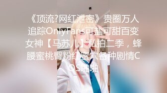 《顶流?网红泄密》贵圈万人追踪OnlyFans可盐可甜百变女神【马苏儿】私拍二季，蜂腰蜜桃臀粉红蜜穴各种剧情COS啪啪