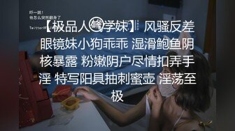 【极品人气学妹】 风骚反差眼镜妹小狗乖乖 湿滑鲍鱼阴核暴露 粉嫩阴户尽情扣弄手淫 特写阳具抽刺蜜壶 淫荡至极