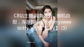 CB站主播 完美姿势，炮机自慰，浑身颤抖！（ohmysweetkitty）合集【16V】 (3)