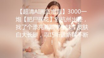 【超清AI画质增强】3000一炮【肥尸探花】到杭州出差，找了个漂亮兼职学生妹，皮肤白大长腿，乖巧听话娇喘不断！