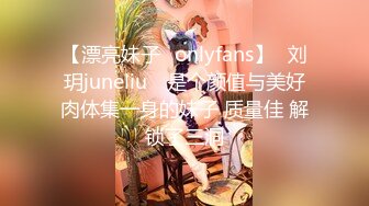 【漂亮妹子✨onlyfans】⭐刘玥juneliu⭐ 是个颜值与美好肉体集一身的妹子 质量佳 解锁了三洞