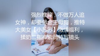 ⚫️⚫️强烈推荐，不做万人追女神，却要做金主母狗，推特大美女【小苏苏】激情福利，揉奶二指禅紫薇特写镜头