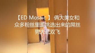 【ED Mosaic 】 俩大美女和众多粉丝里面挑选出来的屌丝男大玩双飞