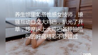 养生馆里勾搭性感女技师，撩骚互动口交大鸡巴，扒光了开草，按摩床上大鸡巴各种抽插，叫的好骚精彩不要错过